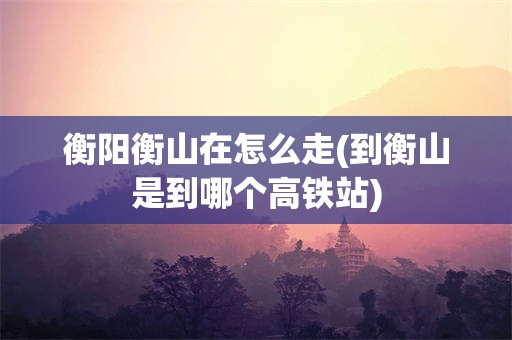 衡阳衡山在怎么走(到衡山是到哪个高铁站)