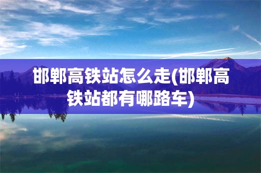 邯郸高铁站怎么走(邯郸高铁站都有哪路车)