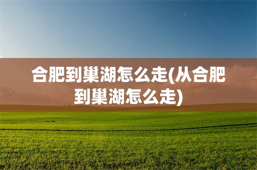 合肥到巢湖怎么走(从合肥到巢湖怎么走)