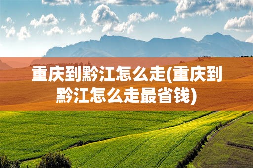 重庆到黔江怎么走(重庆到黔江怎么走最省钱)
