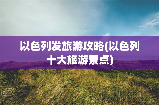 以色列发旅游攻略(以色列十大旅游景点)