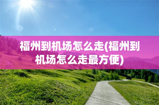 福州到机场怎么走(福州到机场怎么走最方便)