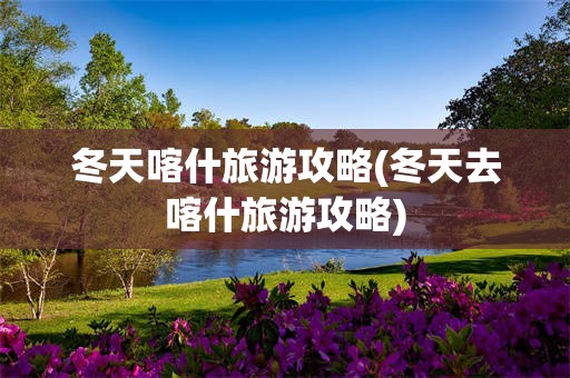 冬天喀什旅游攻略(冬天去喀什旅游攻略)