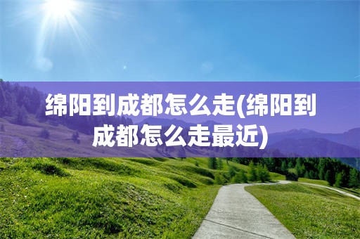 绵阳到成都怎么走(绵阳到成都怎么走最近)