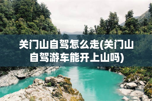 关门山自驾怎么走(关门山自驾游车能开上山吗)