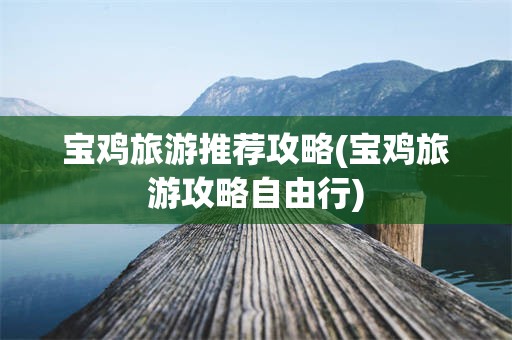 宝鸡旅游推荐攻略(宝鸡旅游攻略自由行)