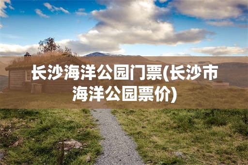 长沙海洋公园门票(长沙市海洋公园票价)