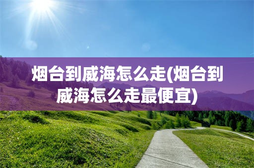 烟台到威海怎么走(烟台到威海怎么走最便宜)