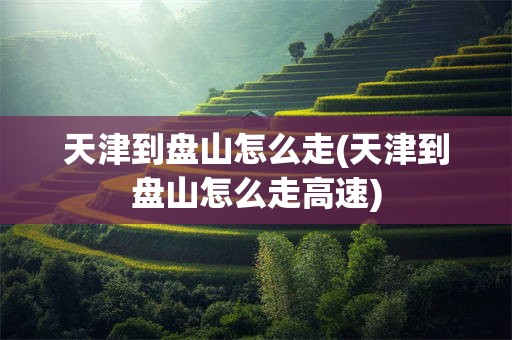 天津到盘山怎么走(天津到盘山怎么走高速)