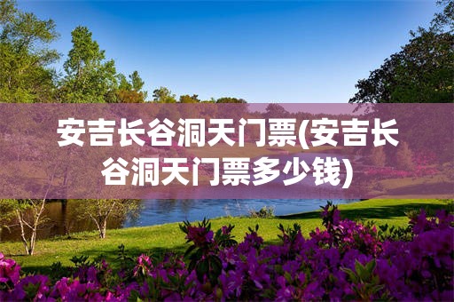 安吉长谷洞天门票(安吉长谷洞天门票多少钱)