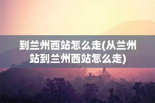 到兰州西站怎么走(从兰州站到兰州西站怎么走)