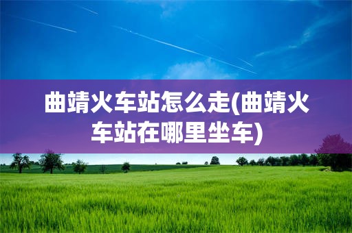 曲靖火车站怎么走(曲靖火车站在哪里坐车)