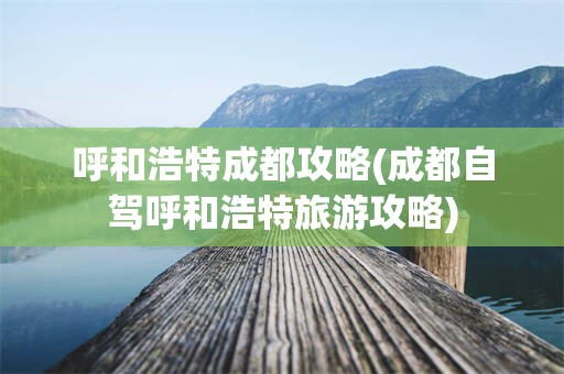 呼和浩特成都攻略(成都自驾呼和浩特旅游攻略)