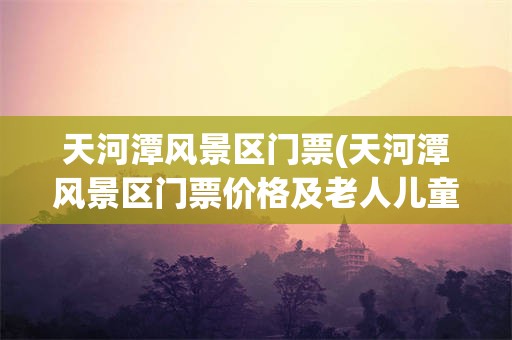 天河潭风景区门票(天河潭风景区门票价格及老人儿童票)