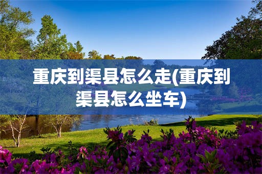 重庆到渠县怎么走(重庆到渠县怎么坐车)
