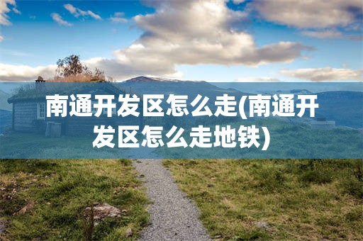 南通开发区怎么走(南通开发区怎么走地铁)