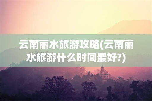 云南丽水旅游攻略(云南丽水旅游什么时间最好?)