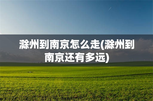 滁州到南京怎么走(滁州到南京还有多远)