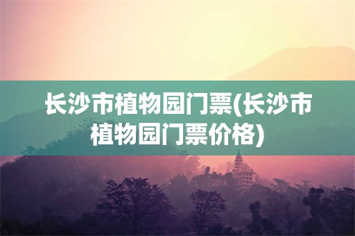 长沙市植物园门票(长沙市植物园门票价格)