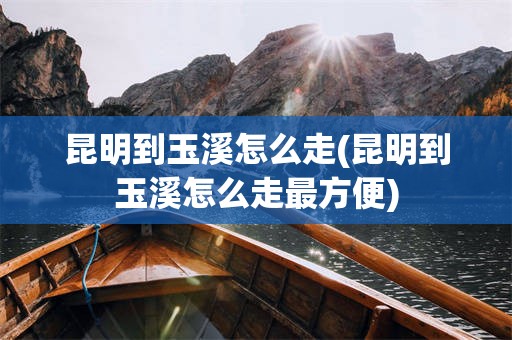 昆明到玉溪怎么走(昆明到玉溪怎么走最方便)