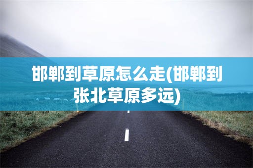 邯郸到草原怎么走(邯郸到张北草原多远)