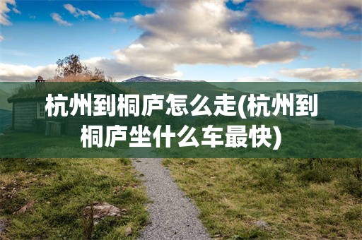 杭州到桐庐怎么走(杭州到桐庐坐什么车最快)