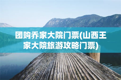 团购乔家大院门票(山西王家大院旅游攻略门票)
