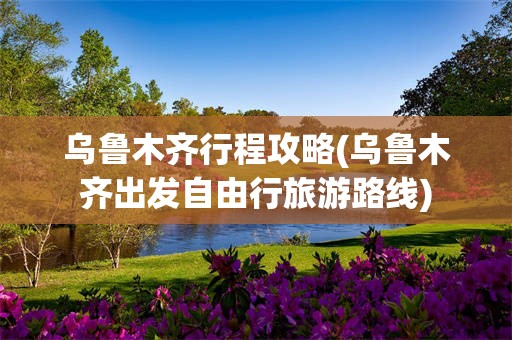 乌鲁木齐行程攻略(乌鲁木齐出发自由行旅游路线)