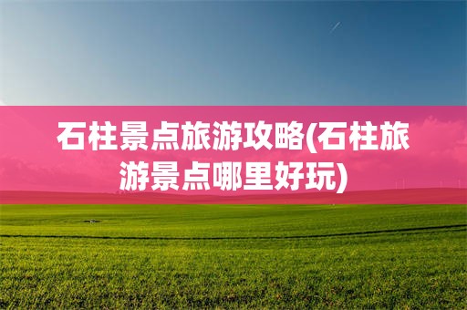 石柱景点旅游攻略(石柱旅游景点哪里好玩)
