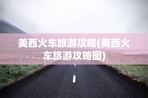 美西火车旅游攻略(美西火车旅游攻略图)