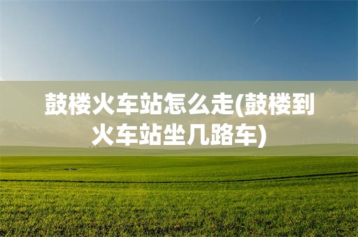 鼓楼火车站怎么走(鼓楼到火车站坐几路车)