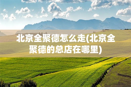 北京全聚德怎么走(北京全聚德的总店在哪里)
