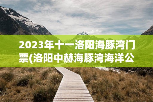 2023年十一洛阳海豚湾门票(洛阳中赫海豚湾海洋公园几点有海豚表演)