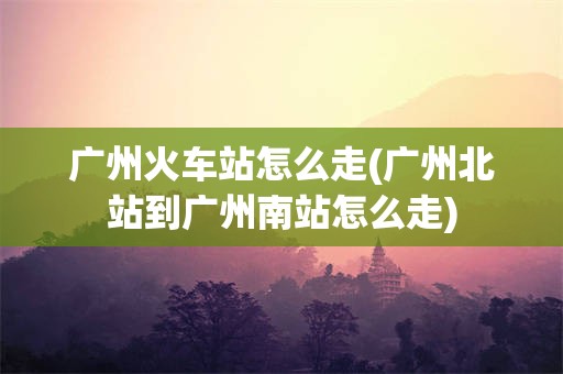 广州火车站怎么走(广州北站到广州南站怎么走)