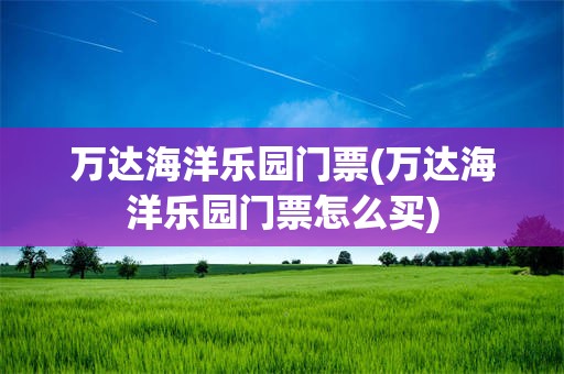 万达海洋乐园门票(万达海洋乐园门票怎么买)