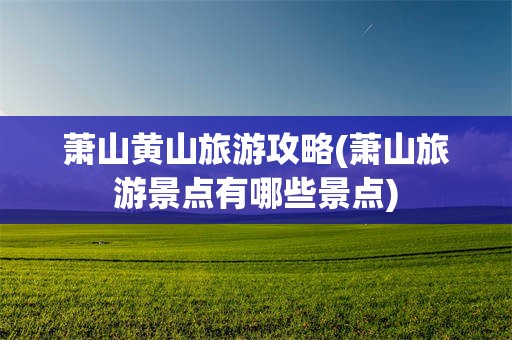 萧山黄山旅游攻略(萧山旅游景点有哪些景点)