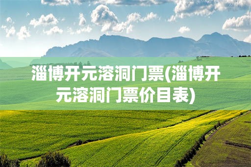 淄博开元溶洞门票(淄博开元溶洞门票价目表)