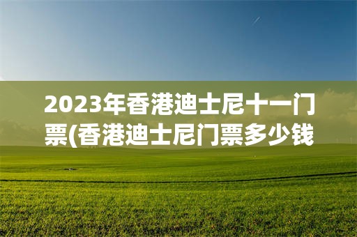 2023年香港迪士尼十一门票(香港迪士尼门票多少钱2021年)