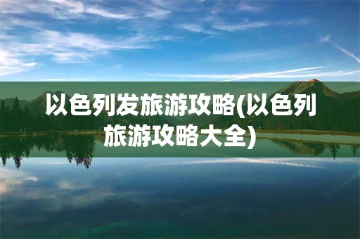 以色列发旅游攻略(以色列旅游攻略大全)