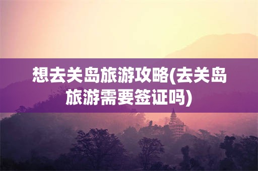 想去关岛旅游攻略(去关岛旅游需要签证吗)