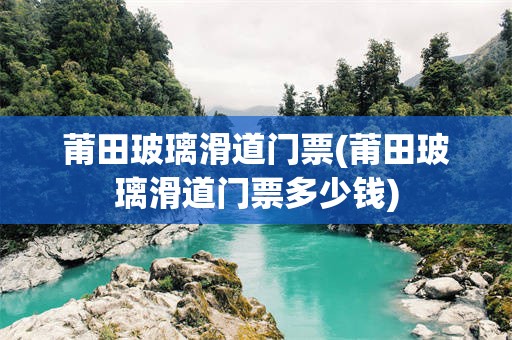 莆田玻璃滑道门票(莆田玻璃滑道门票多少钱)