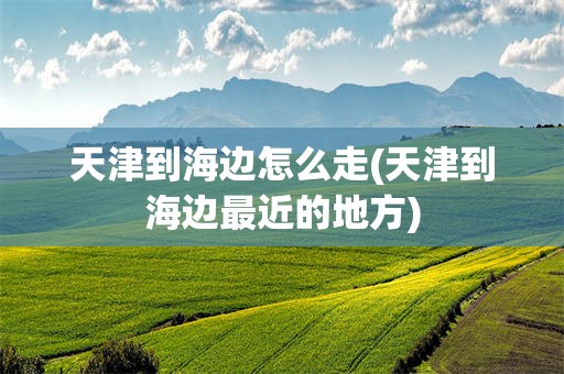 天津到海边怎么走(天津到海边最近的地方)