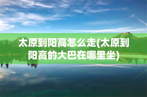 太原到阳高怎么走(太原到阳高的大巴在哪里坐)