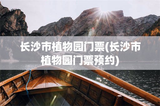 长沙市植物园门票(长沙市植物园门票预约)