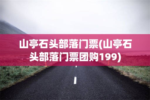 山亭石头部落门票(山亭石头部落门票团购199)