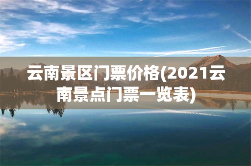 云南景区门票价格(2021云南景点门票一览表)