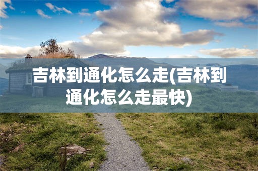 吉林到通化怎么走(吉林到通化怎么走最快)