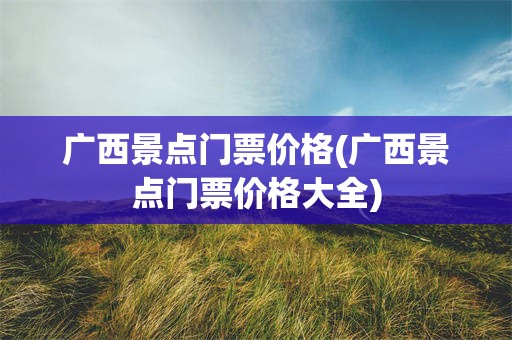 广西景点门票价格(广西景点门票价格大全)