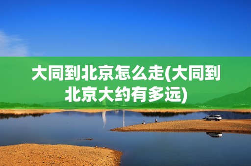 大同到北京怎么走(大同到北京大约有多远)