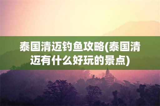 泰国清迈钓鱼攻略(泰国清迈有什么好玩的景点)
